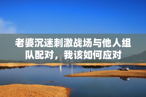 老婆沉迷刺激战场与他人组队配对，我该如何应对
