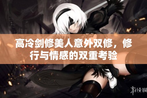 高冷剑修美人意外双修，修行与情感的双重考验