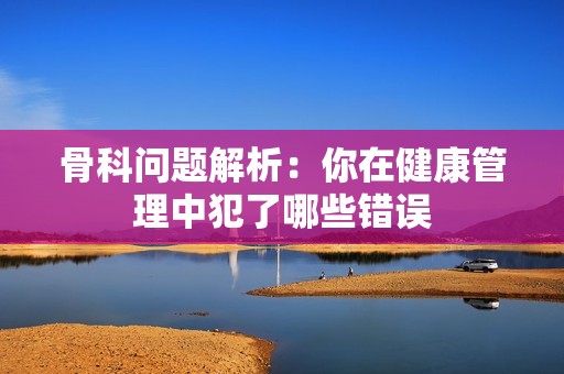 骨科问题解析：你在健康管理中犯了哪些错误