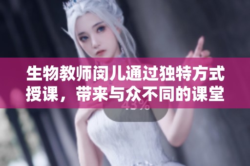 生物教师闵儿通过独特方式授课，带来与众不同的课堂体验引发热议
