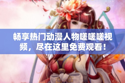 畅享热门动漫人物嗟嗟嗟视频，尽在这里免费观看！