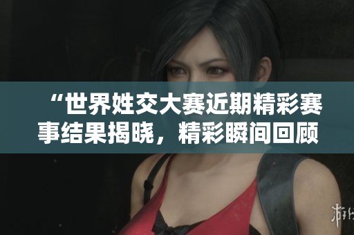 “世界姓交大赛近期精彩赛事结果揭晓，精彩瞬间回顾”