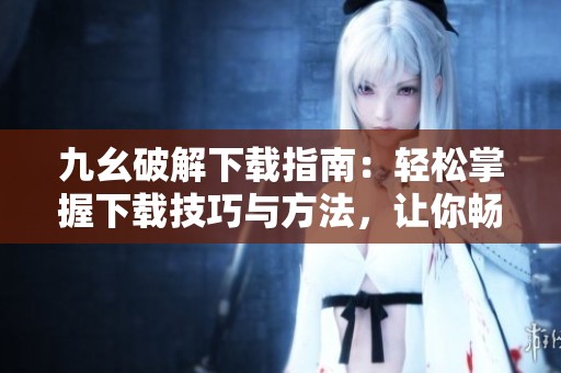 九幺破解下载指南：轻松掌握下载技巧与方法，让你畅享无阻