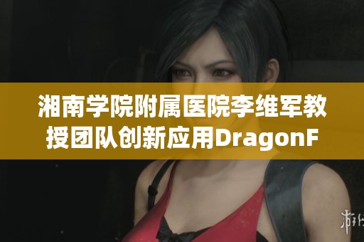 湘南学院附属医院李维军教授团队创新应用DragonFly技术推动经导管治疗新进展
