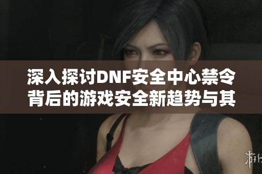 深入探讨DNF安全中心禁令背后的游戏安全新趋势与其影响分析