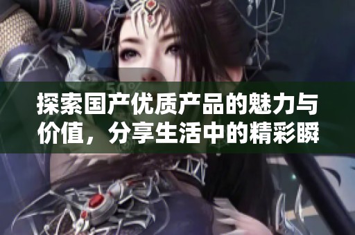 探索国产优质产品的魅力与价值，分享生活中的精彩瞬间