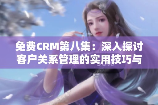 免费CRM第八集：深入探讨客户关系管理的实用技巧与应用