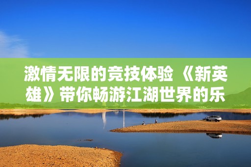 激情无限的竞技体验 《新英雄》带你畅游江湖世界的乐趣与挑战