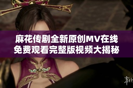 麻花传剧全新原创MV在线免费观看完整版视频大揭秘