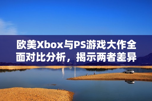 欧美Xbox与PS游戏大作全面对比分析，揭示两者差异与特色