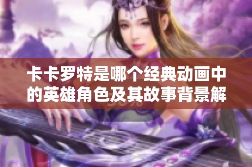 卡卡罗特是哪个经典动画中的英雄角色及其故事背景解析