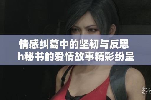 情感纠葛中的坚韧与反思 h秘书的爱情故事精彩纷呈
