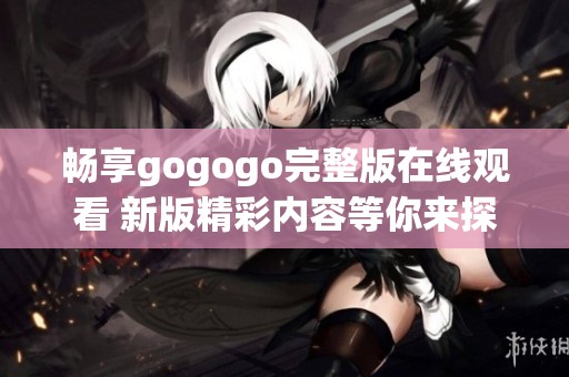 畅享gogogo完整版在线观看 新版精彩内容等你来探索