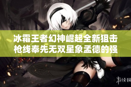 冰霜王者幻神崛起全新狙击枪线奉先无双星象孟德的强势解析与玩法分享