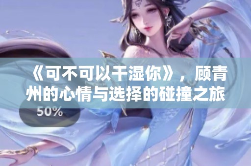 《可不可以干湿你》，顾青州的心情与选择的碰撞之旅