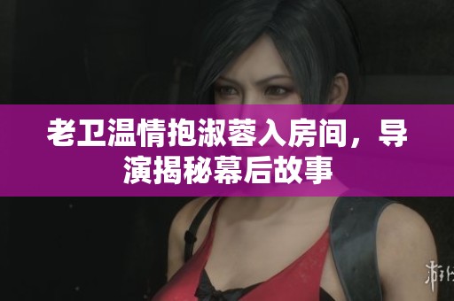 老卫温情抱淑蓉入房间，导演揭秘幕后故事