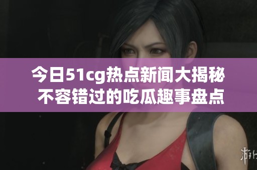 今日51cg热点新闻大揭秘 不容错过的吃瓜趣事盘点