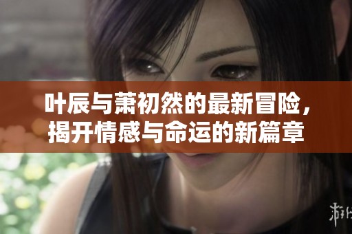 叶辰与萧初然的最新冒险，揭开情感与命运的新篇章