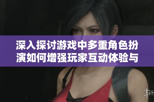 深入探讨游戏中多重角色扮演如何增强玩家互动体验与情感共鸣