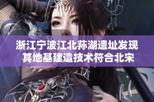 浙江宁波江北荪湖遗址发现 其地基建造技术符合北宋营造法式标准