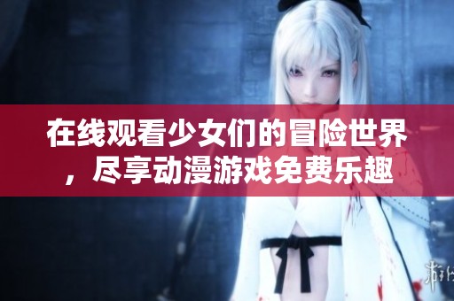 在线观看少女们的冒险世界，尽享动漫游戏免费乐趣