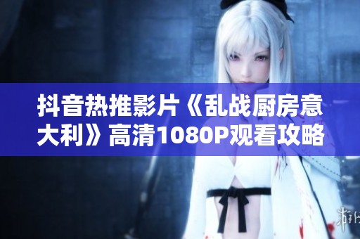抖音热推影片《乱战厨房意大利》高清1080P观看攻略及精彩内容总结