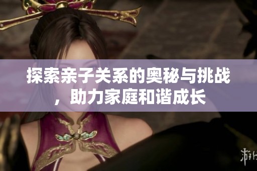 探索亲子关系的奥秘与挑战，助力家庭和谐成长