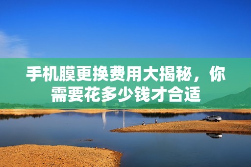 手机膜更换费用大揭秘，你需要花多少钱才合适