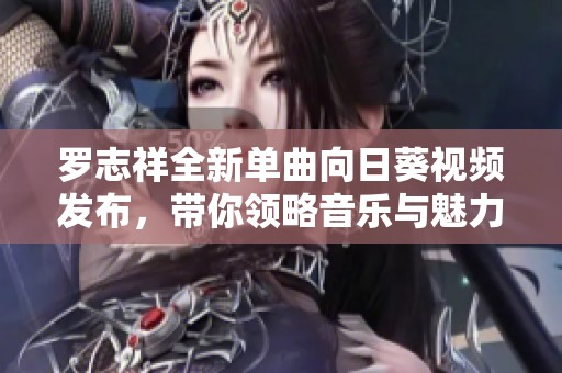 罗志祥全新单曲向日葵视频发布，带你领略音乐与魅力的结合
