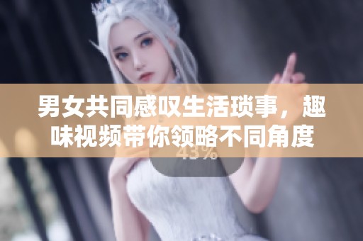 男女共同感叹生活琐事，趣味视频带你领略不同角度