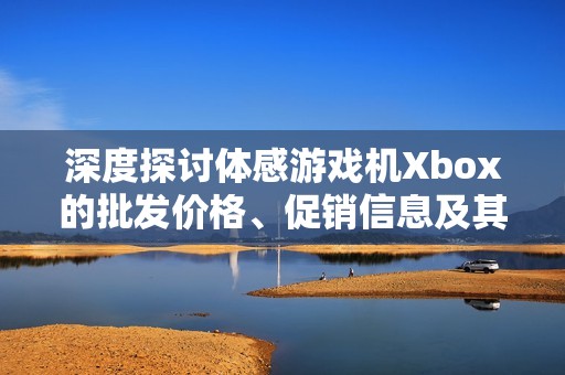 深度探讨体感游戏机Xbox的批发价格、促销信息及其产地特点
