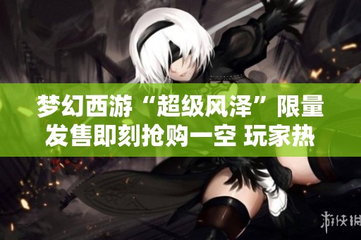 梦幻西游“超级风泽”限量发售即刻抢购一空 玩家热议六轮谛听的合成玩法与策略