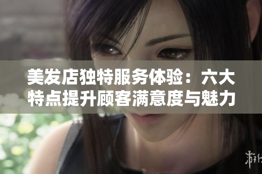 美发店独特服务体验：六大特点提升顾客满意度与魅力