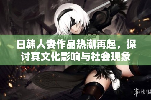 日韩人妻作品热潮再起，探讨其文化影响与社会现象