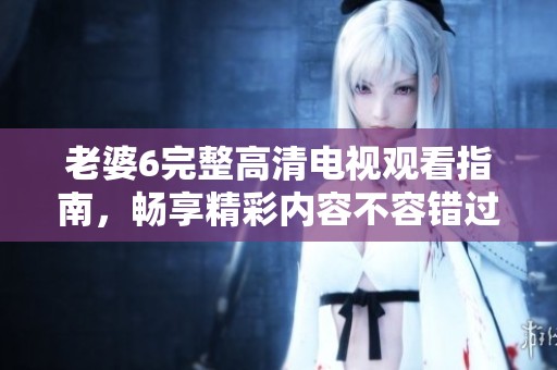 老婆6完整高清电视观看指南，畅享精彩内容不容错过