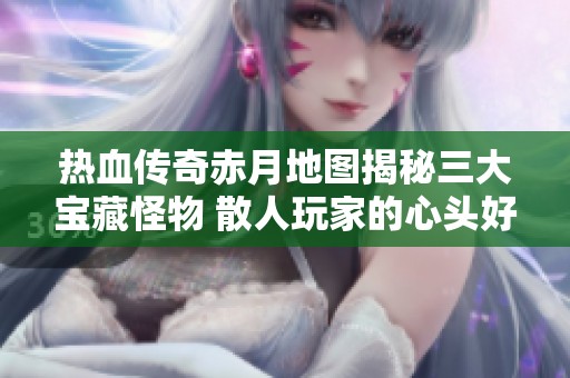 热血传奇赤月地图揭秘三大宝藏怪物 散人玩家的心头好选择