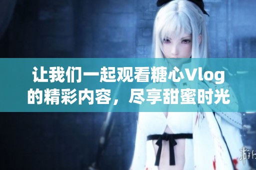 让我们一起观看糖心Vlog的精彩内容，尽享甜蜜时光！