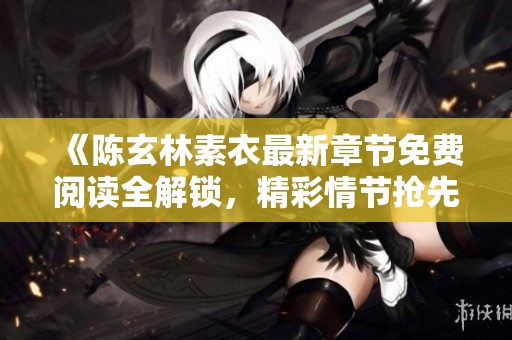 《陈玄林素衣最新章节免费阅读全解锁，精彩情节抢先看》