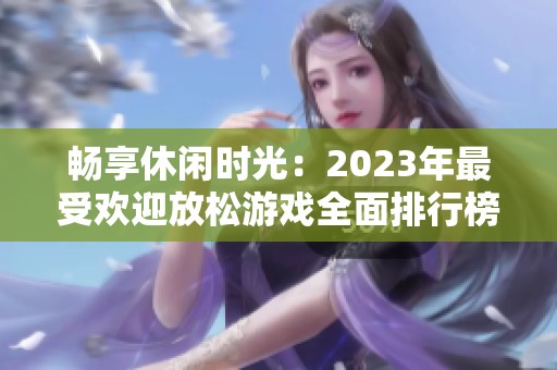 畅享休闲时光：2023年最受欢迎放松游戏全面排行榜解析