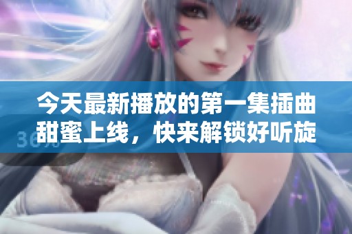 今天最新播放的第一集插曲甜蜜上线，快来解锁好听旋律吧