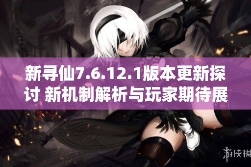 新寻仙7.6.12.1版本更新探讨 新机制解析与玩家期待展望