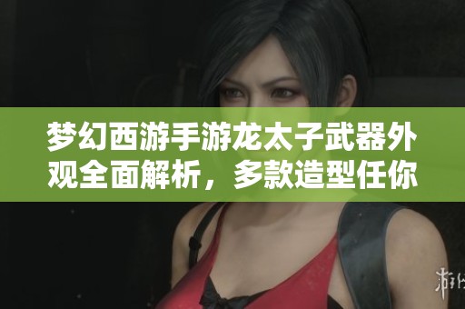 梦幻西游手游龙太子武器外观全面解析，多款造型任你选择总有一款心仪之选