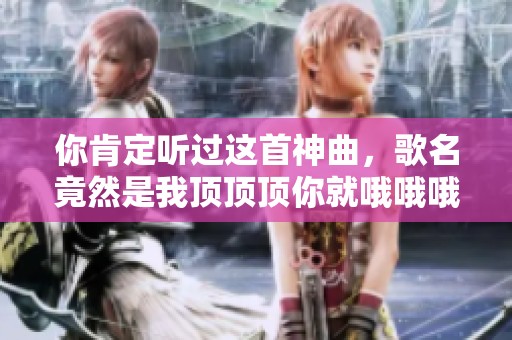 你肯定听过这首神曲，歌名竟然是我顶顶顶你就哦哦哦！