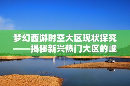 梦幻西游时空大区现状探究——揭秘新兴热门大区的崛起与发展潜力