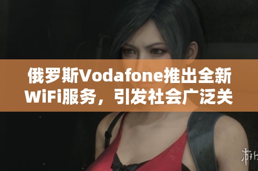 俄罗斯Vodafone推出全新WiFi服务，引发社会广泛关注与讨论
