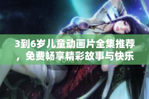 3到6岁儿童动画片全集推荐，免费畅享精彩故事与快乐时光！