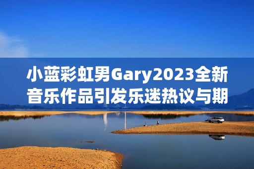 小蓝彩虹男Gary2023全新音乐作品引发乐迷热议与期待