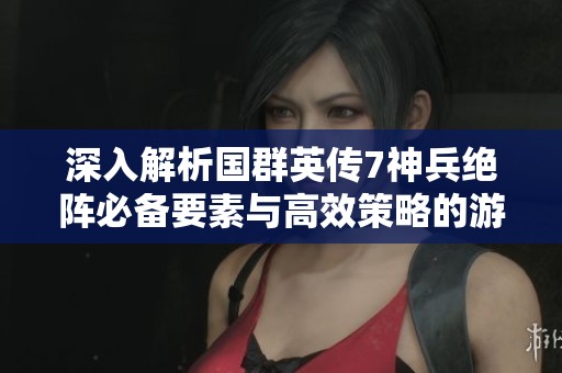 深入解析国群英传7神兵绝阵必备要素与高效策略的游戏攻略与技巧分享
