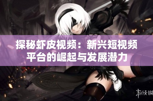探秘虾皮视频：新兴短视频平台的崛起与发展潜力
