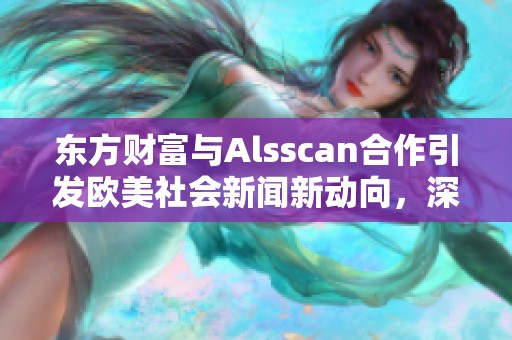 东方财富与Alsscan合作引发欧美社会新闻新动向，深度解读行业趋势